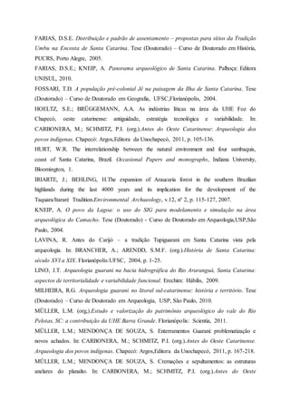 FARIAS, D.S.E. Distribuição e padrão de assentamento – propostas para sítios da Tradição
Umbu na Encosta de Santa Catarina. Tese (Doutorado) – Curso de Doutorado em História,
PUCRS, Porto Alegre, 2005.
FARIAS, D.S.E.; KNEIP, A. Panorama arqueológico de Santa Catarina. Palhoça: Editora
UNISUL, 2010.
FOSSARI, T.D. A população pré-colonial Jê na paisagem da Ilha de Santa Catarina. Tese
(Doutorado) – Curso de Doutorado em Geografia, UFSC,Florianópolis, 2004.
HOELTZ, S.E.; BRÜGGEMANN, A.A. As indústrias líticas na área da UHE Foz do
Chapecó, oeste catarinense: antiguidade, estratégia tecnológica e variabilidade. In:
CARBONERA, M.; SCHMITZ, P.I. (org.).Antes do Oeste Catarinense: Arqueologia dos
povos indígenas. Chapecó: Argos,Editora da Unochapecó, 2011, p. 105-136.
HURT, W.R. The interrelationship between the natural environment and four sambaquis,
coast of Santa Catarina, Brazil. Occasional Papers and monographs, Indiana University,
Bloomington, 1.
IRIARTE, J.; BEHLING, H.The expansion of Araucaria forest in the southern Brazilian
highlands during the last 4000 years and its implication for the development of the
Taquara/Itararé Tradition.Environmental Archaeology, v.12, nº 2, p. 115-127, 2007.
KNEIP, A. O povo da Lagoa: o uso do SIG para modelamento e simulação na área
arqueológica do Camacho. Tese (Doutorado) - Curso de Doutorado em Arqueologia,USP,São
Paulo, 2004.
LAVINA, R. Antes do Carijó – a tradição Tupiguarani em Santa Catarina vista pela
arqueologia. In: BRANCHER, A.; ARENDD, S.M.F. (org.).História de Santa Catarina:
século XVI a XIX. Florianópolis:UFSC, 2004, p. 1-25.
LINO, J.T. Arqueologia guarani na bacia hidrográfica do Rio Araranguá, Santa Catarina:
aspectos de territorialidade e variabilidade funcional. Erechim: Hábilis, 2009.
MILHEIRA, R.G. Arqueologia guarani no litoral sul-catarinense: história e território. Tese
(Doutorado) – Curso de Doutorado em Arqueologia, USP, São Paulo, 2010.
MÜLLER, L.M. (org,).Estudo e valorização do patrimônio arqueológico do vale do Rio
Pelotas, SC: a contribuição da UHE Barra Grande. Florianópolis: Scientia, 2011.
MÜLLER, L.M.; MENDONÇA DE SOUZA, S. Enterramentos Guarani: problematização e
novos achados. In: CARBONERA, M.; SCHMITZ, P.I. (org.).Antes do Oeste Catarinense.
Arqueologia dos povos indígenas. Chapecó: Argos,Editora da Unochapecó, 2011, p. 167-218.
MÜLLER, L.M.; MENDONÇA DE SOUZA, S. Cremações e sepultamentos: as estruturas
anelares do planalto. In: CARBONERA, M.; SCHMITZ, P.I. (org.).Antes do Oeste
 