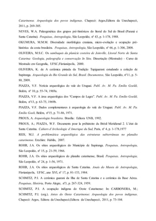 Catarinense. Arqueologia dos povos indígenas. Chapecó: Argos,Editora da Unochapecó,
2011, p. 269-305.
NEVES, W.A. Paleogenética dos grupos pré-históricos do litoral do Sul do Brasil (Paraná e
Santa Catarina). Pesquisas, Antropologia, São Leopoldo, nº 43, p. 1-178, 1988.
OKUMURA, M.M.M. Diversidade morfológica craniana, micro-evolução e ocupação pré-
histórica da costa brasileira. Pesquisas, Antropologia, São Leopoldo, nº 66, p. 1-306, 2008.
OLIVEIRA, M.S.C. Os sambaquis da planície costeira de Joinville, Litoral Norte de Santa
Catarina: Geologia, paleografia e conservação In Situ. Dissertação (Mestrado) – Curso de
Mestrado em Geografia, UFSC,Florianópolis, 2000.
OLIVEIRA, K. de A cerâmica pintada da Tradição Tupiguarani: estudando a coleção de
Itapiranga. Arqueologia do Rio Grande do Sul, Brasil. Documentos, São Leopoldo, nº11, p. 5-
88, 2009.
PIAZZA, V.F. Notícia arqueológica do vale do Uruguai. Publ. Av. M. Pa. Emílio Goeldi,
Belém, nº 10, p. 55-74, 1969a.
PIAZZA, V.F. A área arqueológica dos “Campos de Lages”. Publ. Av. M. Pa. Emílio Goeldi,
Belém, nº13, p. 63-75, 1969b.
PIAZZA, V.F. Dados complementares à arqueologia do vale do Uruguai. Publ. Av. M. Pa.
Emílio Goeli, Belém, nº15, p. 71-86, 1971.
PROUS, A. Arqueologia brasileira. Brasília: Editora UNB, 1992.
PROUS, A.; PIAZZA, W.F. Documents pour la préhistoire du Brésil Meridional 2. L’état de
Santa Catarina. Cahiers d’Archeologie d’Amerique du Sud, Paris, nº 4, p. 1-178,1977
REIS, M.J. A problemática arqueológica das estruturas subterrâneas no planalto
catarinense. Erechim: Habilis, 2007.
ROHR, J.A. Os sítios arqueológicos do Município de Itapiranga. Pesquisas, Antropologia,
São Leopoldo, nº 15, p. 21-59, 1966.
ROHR, J.A. Os sítios arqueológicos do planalto catarinense, Brasil. Pesquisas, Antropologia,
São Leopoldo, nº 24, p. 1-56, 1971.
ROHR, J.A. Os sítios arqueológicos de Santa Catarina. Anais do Museu de Antropologia,
Florianópolis, UFSC, ano XVI, nº 17, p. 81-153, 1984.
SCHMITZ, P.I. A cerâmica guarani da Ilha de Santa Catarina e a cerâmica da Base Aérea.
Pesquisas, História, Porto Alegre, nº3, p. 267-324, 1959.
SCHMITZ, P.I. A ocupação indígena do Oeste Catarinense: In: CARBONERA, M.;
SCHMITZ, P.I. (org.). Antes do Oeste Catarinense: Arqueologia dos povos indígenas.
Chapecó: Argos, Editora da Unochapecó,Editora da Unochapecó, 2011, p. 73-104.
 