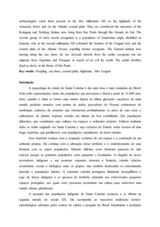 archaeologists catch them present in the first millennium AD on the highlands of the
Araucaria forest and on the Atlantic coastal plain. They are considered the ancestors of the
Kaingang and Xokleng Indians now living from São Paulo through Rio Grande do Sul. The
second group of more recent occupation is a population of Amazonian origin, identified as
Guarani, who in the second millennium AD colonized the borders of the Uruguai river and the
coastal plain of the Altantic Ocean, expelling former occupants. The Guarani Indians now
moving along the sea shore do not descend directly from the earlier occupants but are
migrants from Argentina and Paraguai, in search of an evil fry world. The earlier dwellers
dyed as slaves in the farms of São Paulo.
Key words: Peopling, sea shore, coastal plain, highlands, Alto Uruguai
Introdução
A arqueologia do estado de Santa Catarina é das mais ricas e mais estudadas do Brasil.
Nela estão representadas várias das populações que povoaram o Brasil a partir de 11.000 anos
atrás, quando o clima se tornou mais ameno depois da última glaciação: caçadores da mata
usando projéteis armados com pontas de pedra, pescadores do Oceano construtores de
sambaquis, coletores de sementes que rebaixavam profundamente os pisos de suas casas e
cultivadores de plantas tropicais vivendo em aldeias de boa estabilidade. São populações
diferentes, que constituíam suas culturas em espaços e ambientes próprios. Embora nenhuma
delas se tenha originado em Santa Catarina e seja exclusiva do Estado, todas tiveram ali uma
longa trajetória, que partilharam com populações semelhantes de áreas vizinhas.
Essa trajetória começa com a ocupação exclusiva de um espaço e a construção de um
ambiente próprio. Ela continua com a afirmação desse território e o estabelecimento de uma
fronteira com as outras populações. Durante milênios essas fronteiras parecem ter sido
estáveis porque as primeiras populações eram pequenas e localizadas. A chegada de novos
povoadores indígenas e sua posterior expansão ativaram a fronteira, criando relações
econômicas, sociais e biológicas entre os grupos, mas também deslocando ou exterminando
parcelas e populações inteiras. A expansão colonial portuguesa finalmente desequilibrou o
jogo de forças indígenas e se apossou do território, deixando aos sobreviventes pequenos
espaços protegidos, nos quais estes procuram reestruturar sua cultura para sobreviver num
mundo urbano globalizado.
A pesquisa das populações indígenas de Santa Catarina começou a se afirmar na
segunda metade do século XX. Ela acompanha as sucessivas tendências teórico-
metodológicas adotadas pelos centros de cultura e pesquisa do Brasil. Inicialmente a produção
 
