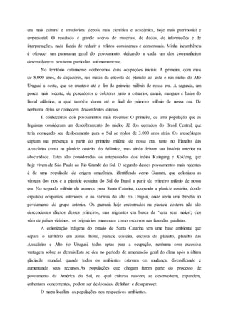 era mais cultural e amadorista, depois mais científica e acadêmica, hoje mais patrimonial e
empresarial. O resultado é grande acervo de materiais, de dados, de informações e de
interpretações, nada fáceis de reduzir a relatos consistentes e consensuais. Minha incumbência
é oferecer um panorama geral do povoamento, deixando a cada um dos companheiros
desenvolverem seu tema particular autonomamente.
No território catarinense conhecemos duas ocupações iniciais: A primeira, com mais
de 8.000 anos, de caçadores, nas matas da encosta do planalto ao leste e nas matas do Alto
Uruguai a oeste, que se manteve até o fim do primeiro milênio de nossa era. A segunda, um
pouco mais recente, de pescadores e coletores junto a estuários, canais, mangues e baías do
litoral atlântico, a qual também durou até o final do primeiro milênio de nossa era. De
nenhuma delas se conhecem descendentes diretos.
E conhecemos dois povoamentos mais recentes: O primeiro, de uma população que os
linguistas consideram um desdobramento do núcleo Jê dos cerrados do Brasil Central, que
teria começado seu deslocamento para o Sul ao redor de 3.000 anos atrás. Os arqueólogos
captam sua presença a partir do primeiro milênio de nossa era, tanto no Planalto das
Araucárias como na planície costeira do Atlântico, mas ainda deixam sua história anterior na
obscuridade. Estes são considerados os antepassados dos índios Kaingang e Xokleng, que
hoje vivem de São Paulo ao Rio Grande do Sul. O segundo desses povoamentos mais recentes
é de uma população de origem amazônica, identificada como Guarani, que colonizou as
várzeas dos rios e a planície costeira do Sul do Brasil a partir do primeiro milênio de nossa
era. No segundo milênio ela avançou para Santa Catarina, ocupando a planície costeira, donde
expulsou ocupantes anteriores, e as várzeas do alto rio Uruguai, onde abriu uma brecha no
povoamento do grupo anterior. Os guaranis hoje encontrados na planície costeira não são
descendentes diretos desses primeiros, mas migrantes em busca da ‘terra sem males’; eles
vêm de países vizinhos; os originários morreram como escravos nas fazendas paulistas.
A colonização indígena do estado de Santa Catarina tem uma base ambiental que
separa o território em zonas: litoral, planície costeira, encosta do planalto, planalto das
Araucárias e Alto rio Uruguai, todas aptas para a ocupação, nenhuma com excessiva
vantagem sobre as demais.Esta se deu no período de amenização geral do clima após a última
glaciação mundial, quando todos os ambientes estavam em mudança, diversificando e
aumentando seus recursos.As populações que chegam fazem parte do processo de
povoamento da América do Sul, no qual culturas nascem, se desenvolvem, expandem,
enfrentam concorrentes, podem ser deslocadas, definhar e desaparecer.
O mapa localiza as populações nos respectivos ambientes.
 