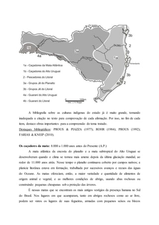 A bibliografia sobre as culturas indígenas do estado já é muito grande, tornando
inadequada a citação no texto para comprovação de cada afirmação. Por isso, no fim de cada
item, destaco obras importantes para a compreensão do tema tratado.
Destaques bibliográficos: PROUS & PIAZZA (1977); ROHR (1984); PROUS (1992);
FARIAS & KNEIP (2010).
Os caçadores da mata: 8.000 a 1.000 anos antes do Presente (A.P.)
A mata atlântica da encosta do planalto e a mata subtropical do Alto Uruguai se
desenvolveram quando o clima se tornou mais ameno depois da última glaciação mundial, ao
redor de 11.000 anos atrás. Nesse tempo o planalto continuava coberto por campos nativos; a
planície litorânea estava em formação, trabalhada por sucessivos avanços e recuos das águas
do Oceano. As matas ofereciam, então, a maior variedade e quantidade de alimentos de
origem animal e vegetal, e as melhores condições de abrigo, usando abas rochosas ou
construindo pequenas choupanas sob a proteção das árvores.
É nessas matas que se encontram os mais antigos vestígios da presença humana no Sul
do Brasil. Nos lugares em que acamparam, tanto em abrigos rochosos como ao ar livre,
podem ser vistos os lugares de suas fogueiras, armadas com pequenos seixos ou blocos
 