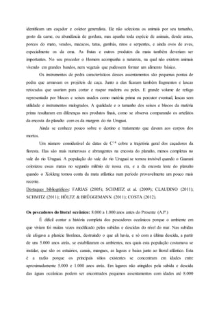 identificam um caçador e coletor generalista. Ele não seleciona os animais por seu tamanho,
gosto da carne, ou abundância de gordura, mas apanha toda espécie de animais, desde antas,
porcos do mato, veados, macacos, tatus, gambás, ratos e serpentes, e ainda ovos de aves,
especialmente os da ema. As frutas e outros produtos da mata também deveriam ser
importantes. No seu proceder o Homem acompanha a natureza, na qual não existem animais
vivendo em grandes bandos, nem vegetais que pudessem formar um alimento básico.
Os instrumentos de pedra característicos desses assentamentos são pequenas pontas de
pedra que armavam os projéteis de caça. Junto a elas ficaram também fragmentos e lascas
retocadas que usariam para cortar e raspar madeira ou peles. E grande volume de refugo
representado por blocos e seixos usados como matéria prima ou percutor eventual, lascas sem
utilidade e instrumentos malogrados. A qualidade e o tamanho dos seixos e blocos da matéria
prima resultaram em diferenças nos produtos finais, como se observa comparando os artefatos
da encosta do planalto com os da margem do rio Uruguai.
Ainda se conhece pouco sobre o destino e tratamento que davam aos corpos dos
mortos.
Um número considerável de datas de C14 cobre a trajetória geral dos caçadores da
floresta. Elas são mais numerosas e abrangentes na encosta do planalto, menos completas no
vale do rio Uruguai. A população do vale do rio Uruguai se tornou invisível quando o Guarani
colonizou essas matas no segundo milênio de nossa era, e a da encosta leste do planalto
quando o Xokleng tomou conta da mata atlântica num período provavelmente um pouco mais
recente.
Destaques bibliográficos: FARIAS (2005); SCHMITZ et al. (2009); CLAUDINO (2011);
SCHMITZ (2011); HÖLTZ & BRÜGGEMANN (2011); COSTA (2012).
Os pescadores do litoral oceânico: 8.000 a 1.000 anos antes do Presente (A.P.)
É difícil contar a história completa dos pescadores oceânicos porque o ambiente em
que viviam foi muitas vezes modificado pelas subidas e descidas do nível do mar. Nas subidas
ele afogava a planície litorânea, destruindo o que ali havia, e só com a última descida, a partir
de uns 5.000 anos atrás, se estabilizaram os ambientes, nos quais esta população costumava se
instalar, que são os estuários, canais, mangues, as lagoas e baías junto ao litoral atlântico. Esta
é a razão porque os principais sítios existentes se concentram em idades entre
aproximadamente 5.000 e 1.000 anos atrás. Em lugares não atingidos pela subida e descida
das águas oceânicas podem ser encontrados pequenos assentamentos com idades até 8.000
 