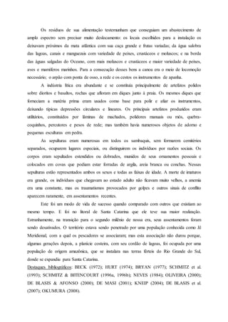Os resíduos de sua alimentação testemunham que conseguiam um abastecimento de
amplo espectro sem precisar muito deslocamento: os locais escolhidos para a instalação os
deixavam próximos da mata atlântica com sua caça grande e frutas variadas; da água salobra
das lagoas, canais e manguezais com variedade de peixes, crustáceos e moluscos; e na borda
das águas salgadas do Oceano, com mais moluscos e crustáceos e maior variedade de peixes,
aves e mamíferos marinhos. Para a consecução desses bens a canoa era o meio de locomoção
necessário; o arpão com ponta de osso, a rede e os cestos os instrumentos de apanha.
A indústria lítica era abundante e se constituía principalmente de artefatos polidos
sobre dioritos e basaltos, rochas que afloram em diques junto à praia. Os mesmos diques que
forneciam a matéria prima eram usados como base para polir e afiar os instrumentos,
deixando típicas depressões circulares e lineares. Os principais artefatos produzidos eram
utilitários, constituídos por lâminas de machados, polidores manuais ou mós, quebra-
coquinhos, percutores e pesos de rede; mas também havia numerosos objetos de adorno e
pequenas esculturas em pedra.
As sepulturas eram numerosas em todos os sambaquis, sem formarem cemitérios
separados, ocuparem lugares especiais, ou distinguirem os indivíduos por razões sociais. Os
corpos eram sepultados estendidos ou dobrados, munidos de seus ornamentos pessoais e
colocados em covas que podiam estar forradas de argila, areia branca ou conchas. Nessas
sepulturas estão representados ambos os sexos e todas as faixas de idade. A morte de imaturos
era grande, os indivíduos que chegavam ao estado adulto não ficavam muito velhos, a anemia
era uma constante, mas os traumatismos provocados por golpes e outros sinais de conflito
aparecem raramente, em assentamentos recentes.
Este foi um modo de vida de sucesso quando comparado com outros que existiam ao
mesmo tempo. E foi no litoral de Santa Catarina que ele teve sua maior realização.
Estranhamente, na transição para o segundo milênio de nossa era, seus assentamentos foram
sendo desativados. O território estava sendo penetrado por uma população conhecida como Jê
Meridional, com a qual os pescadores se associaram; mas esta associação não durou porque,
algumas gerações depois, a planície costeira, com seu cordão de lagoas, foi ocupada por uma
população de origem amazônica, que se instalara nas terras férteis do Rio Grande do Sul,
donde se expandiu para Santa Catarina.
Destaques bibliográficos: BECK (1972); HURT (1974); BRYAN (1977); SCHMITZ et al.
(1993); SCHMITZ & BITENCOURT (1996a, 1996b); NEVES (1984); OLIVEIRA (2000);
DE BLASIS & AFONSO (2000); DE MASI (2001); KNEIP (2004); DE BLASIS et al.
(2007); OKUMURA (2008).
 