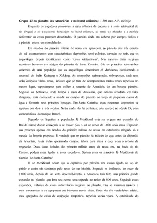 Grupos Jê no planalto das Araucárias e no litoral atlântico: 1.500 anos A.P. até hoje
Enquanto os caçadores povoavam a mata atlântica da encosta e a mata subtropical do
rio Uruguai e os pescadores floresciam no litoral atlântico, as terras do planalto e a planície
sedimentar da costa pareciam desabitadas. O planalto ainda era coberto por campos nativos e
a planície estava em consolidação.
Em meados do primeiro milênio de nossa era aparecem, no planalto dos três estados
do sul, assentamentos com características depressões semi-esféricas, cavadas no solo, que os
arqueólogos depois identificaram como ‘casas subterrâneas’. Nas mesmas datas surgiram
sepulturas humanas em abrigos do planalto de Santa Catarina. São os primeiros testemunhos
concretos de uma população que os arqueólogos denominam Jê Meridional, considerando-o
ancestral do índio Kaingang e Xokleng. As depressões aglomeradas, sobrepostas, cada uma
delas ocupada várias vezes, indicam que se trata de acampamentos muitas vezes repetidos no
mesmo lugar, supostamente para colher a semente de Araucária, de um bosque pioneiro.
Segundo os botânicos, neste tempo a mata de Araucária, que estivera recolhida em vales
abrigados, teria começado a invadir os campos do planalto ao longo de pequenos cursos de
água e formaria seus primeiros bosques. Em Santa Catarina, estas pequenas depressões se
repetem por dois a três séculos. Nelas ainda não há cerâmica; esta aparece no século IX, com
características da tradição Itararé.
Segundo os linguistas a população Jê Meridional teria sua origem nos cerrados do
Brasil Central, donde começaria a se mover para o sul ao redor de 3.000 anos atrás. Captando
sua presença apenas em meados do primeiro milênio de nossa era estaríamos atingindo só a
metade da história proposta. É verdade que no planalto há indícios de que, antes da dispersão
da Araucária, havia índios queimando campos, talvez para atrair a caça com o rebrote da
vegetação. Duas datas isoladas do primeiro milênio antes de nossa era, na bacia do rio
Canoas, podem estar ligadas a estes caçadores. Seriam estes os primeiros Jê Meridionais do
planalto de Santa Catarina?
O Jê Meridional, desde que o captamos por primeira vez, estava ligado ao uso do
pinhão e assim ele continuou pelo resto de sua história. Segundo os botânicos, ao redor de
1.000 atrás, depois de um lento desenvolvimento, a Araucária teria feito uma primeira grande
expansão no planalto que leva seu nome; uma segunda ao redor de 800 anos. Seguindo essas
expansões, milhares de casas subterrâneas surgiram no planalto. Elas se tornaram maiores e
mais estruturadas e se agruparam em inúmeros novos sítios. Estes não são verdadeiras aldeias,
mas agregados de casas de ocupação temporária, repetida várias vezes. A estabilidade do
 