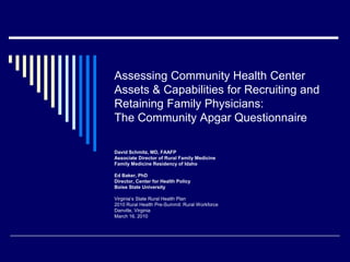 Assessing Community Health Center Assets & Capabilities for Recruiting and Retaining Family Physicians:The Community Apgar Questionnaire David Schmitz, MD, FAAFP Associate Director of Rural Family Medicine Family Medicine Residency of Idaho Ed Baker, PhD Director, Center for Health Policy Boise State University Virginia’s State Rural Health Plan 2010 Rural Health Pre-Summit: Rural Workforce Danville, Virginia March 16, 2010 