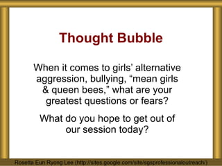 Thought Bubble When it comes to girls’ alternative aggression, bullying, “mean girls & queen bees,” what are your greatest questions or fears? What do you hope to get out of our session today? Rosetta Eun Ryong Lee (http://sites.google.com/site/sgsprofessionaloutreach/) 