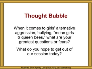 Thought Bubble When it comes to girls ’ alternative aggression, bullying, “mean girls & queen bees,” what are your greatest questions or fears? What do you hope to get out of our session today? Rosetta Eun Ryong Lee (http://tiny.cc/rosettalee) 