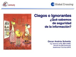 Ciegos o Ignorantes
         ¿Qué sabemos
           de seguridad
     de la información?



       Oscar Andrés Schmitz
        Ing. Sistemas (UTN), MBA (CEMA)
              Director de CXO Community
             Subdirector IT & IS de IUPFA
 