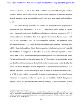 10
are one and the same. Id. at 8-9. Thus, the CAN-44 form’s requirement that a signer write their
“residence address” makes sense—the law requires that the signer give the address at which the
person is registered to vote, and that address must, by law, be the same as their residence address.
Id. at 8.
The Marion County Defendants also contend the Registered-Address Requirement is
reasonable and is not discriminatory. Id. at 10-13. They argue the burden imposed on voters is
minor—they simply have to write the address at which they are registered to vote on the CAN-44
form instead of some other address. Id. at 10. In support of their position, they cite Nader v. Keith,
385 F.3d 729, 233 (7th Cir. 2004). In Nadar, independent candidate Ralph Nader sued Illinois
officials who disallowed 12,327 of his petitions and refused to place him on the Presidential ballot
in 2004. Nader challenged three Illinois election regulations including a provision that “require[d]
that the address on each petition be the address at which the petitioner is registered to vote.”3
Nader, 385 F.3d at 731. Nader moved for a preliminary injunction, which the district court denied.
The Seventh Circuit affirmed that denial, stating that “[i]f the petition were not required to contain
any identifying information (such as date of birth, mother’s maiden name, or, the identifier that
Illinois has chosen, the address at which the petitioner is registered to vote), there would be no
practical impediment to a person’s signing the name of anyone he knew to be a registered voter.”
Id. at 734. In other words, it was reasonable for a state to require signers to give a bit of personal
information to ensure they are who they say they are, and the address at which the signers are
registered to vote is a reasonable bit of information to require. Lawson’s arguments as to the
3
Nader also challenged a provision requiring any candidate who has not been nominated by a party that received at
least 5% of the votes in the most recent statewide election to obtain nominating petitions signed by at least 25,000
qualified voters and one requiring that the petitions be submitted to the state board of elections at least 134 days before
the election. Nader, 385 F.3d at 731.
Case 1:19-cv-03314-TWP-MPB Document 29 Filed 09/05/19 Page 10 of 17 PageID #: 204
 