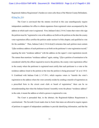 11
Registered-Address Requirement’s burden on voters echo those of the Marion County Defendants.
(Filing No. 24.)
The Court is convinced that the statutes involved in this case unambiguously require
independent candidates for office to obtain signatures from registered voters accompanied by the
address at which each voter is registered. First, Indiana Code § 3-8-6-2 states that voters who sign
the petition must be “registered to vote at the address set forth on the petition on the date the county
voter registration office certifies the petition under section 8 of this chapter; and qualified to vote
for the candidate.” Then, Indiana Code § 3-8-6-6(a)(3) reiterates that each petition must contain
“[t]he residence address of each petitioner as set forth on the petitioner’s voter registration record,”
equating the term “residence address” with the address on the signer’s voter registration record.
The statute then mentions “residence address” again, stating, “[f]or a petition of nomination to be
considered valid by the officer required to receive the petition, the county voter registration office
in the county where the petitioner is registered must certify that each petitioner is a voter at the
residence address listed in the petition at the time the petition is being processed.” Id. at § 3-8-6-
8. Combined with Indiana Code § 3-7-39-1, which requires voters to “transfer the voter’s
registration to the address where the voter currently resides by sending a transfer of registration on
a prescribed form to the circuit court clerk or board of registration,” there can be no
misunderstanding that when the Indiana General Assembly wrote the phrase “residence address”
in the code, it meant the address at which a person is registered to vote.
The Court is persuaded that, in the abstract, the Registered-Address Requirement is
constitutional. The Seventh Circuit made clear in Nader that states are allowed to require signers
of petitions in support of independent candidates to provide identifying information, and that the
Case 1:19-cv-03314-TWP-MPB Document 29 Filed 09/05/19 Page 11 of 17 PageID #: 205
 
