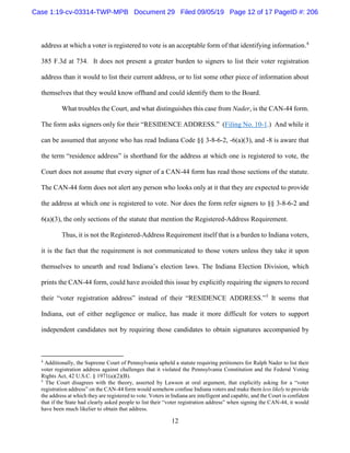 12
address at which a voter is registered to vote is an acceptable form of that identifying information.4
385 F.3d at 734. It does not present a greater burden to signers to list their voter registration
address than it would to list their current address, or to list some other piece of information about
themselves that they would know offhand and could identify them to the Board.
What troubles the Court, and what distinguishes this case from Nader, is the CAN-44 form.
The form asks signers only for their “RESIDENCE ADDRESS.” (Filing No. 10-1.) And while it
can be assumed that anyone who has read Indiana Code §§ 3-8-6-2, -6(a)(3), and -8 is aware that
the term “residence address” is shorthand for the address at which one is registered to vote, the
Court does not assume that every signer of a CAN-44 form has read those sections of the statute.
The CAN-44 form does not alert any person who looks only at it that they are expected to provide
the address at which one is registered to vote. Nor does the form refer signers to §§ 3-8-6-2 and
6(a)(3), the only sections of the statute that mention the Registered-Address Requirement.
Thus, it is not the Registered-Address Requirement itself that is a burden to Indiana voters,
it is the fact that the requirement is not communicated to those voters unless they take it upon
themselves to unearth and read Indiana’s election laws. The Indiana Election Division, which
prints the CAN-44 form, could have avoided this issue by explicitly requiring the signers to record
their “voter registration address” instead of their “RESIDENCE ADDRESS.”5
It seems that
Indiana, out of either negligence or malice, has made it more difficult for voters to support
independent candidates not by requiring those candidates to obtain signatures accompanied by
4
Additionally, the Supreme Court of Pennsylvania upheld a statute requiring petitioners for Ralph Nader to list their
voter registration address against challenges that it violated the Pennsylvania Constitution and the Federal Voting
Rights Act, 42 U.S.C. § 1971(a)(2)(B).
5
The Court disagrees with the theory, asserted by Lawson at oral argument, that explicitly asking for a “voter
registration address” on the CAN-44 form would somehow confuse Indiana voters and make them less likely to provide
the address at which they are registered to vote. Voters in Indiana are intelligent and capable, and the Court is confident
that if the State had clearly asked people to list their “voter registration address” when signing the CAN-44, it would
have been much likelier to obtain that address.
Case 1:19-cv-03314-TWP-MPB Document 29 Filed 09/05/19 Page 12 of 17 PageID #: 206
 