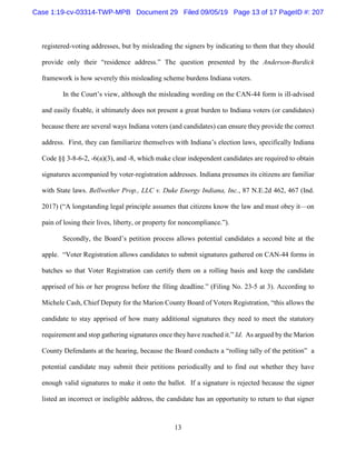 13
registered-voting addresses, but by misleading the signers by indicating to them that they should
provide only their “residence address.” The question presented by the Anderson-Burdick
framework is how severely this misleading scheme burdens Indiana voters.
In the Court’s view, although the misleading wording on the CAN-44 form is ill-advised
and easily fixable, it ultimately does not present a great burden to Indiana voters (or candidates)
because there are several ways Indiana voters (and candidates) can ensure they provide the correct
address. First, they can familiarize themselves with Indiana’s election laws, specifically Indiana
Code §§ 3-8-6-2, -6(a)(3), and -8, which make clear independent candidates are required to obtain
signatures accompanied by voter-registration addresses. Indiana presumes its citizens are familiar
with State laws. Bellwether Prop., LLC v. Duke Energy Indiana, Inc., 87 N.E.2d 462, 467 (Ind.
2017) (“A longstanding legal principle assumes that citizens know the law and must obey it—on
pain of losing their lives, liberty, or property for noncompliance.”).
Secondly, the Board’s petition process allows potential candidates a second bite at the
apple. “Voter Registration allows candidates to submit signatures gathered on CAN-44 forms in
batches so that Voter Registration can certify them on a rolling basis and keep the candidate
apprised of his or her progress before the filing deadline.” (Filing No. 23-5 at 3). According to
Michele Cash, Chief Deputy for the Marion County Board of Voters Registration, “this allows the
candidate to stay apprised of how many additional signatures they need to meet the statutory
requirement and stop gathering signatures once they have reached it.” Id. As argued by the Marion
County Defendants at the hearing, because the Board conducts a “rolling tally of the petition” a
potential candidate may submit their petitions periodically and to find out whether they have
enough valid signatures to make it onto the ballot. If a signature is rejected because the signer
listed an incorrect or ineligible address, the candidate has an opportunity to return to that signer
Case 1:19-cv-03314-TWP-MPB Document 29 Filed 09/05/19 Page 13 of 17 PageID #: 207
 