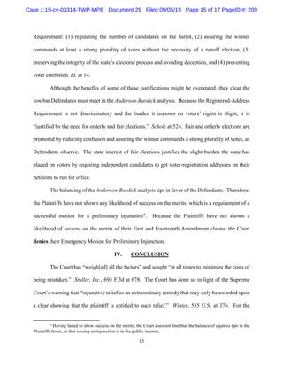 15
Requirement: (1) regulating the number of candidates on the ballot, (2) assuring the winner
commands at least a strong plurality of votes without the necessity of a runoff election, (3)
preserving the integrity of the state’s electoral process and avoiding deception, and (4) preventing
voter confusion. Id. at 14.
Although the benefits of some of these justifications might be overstated, they clear the
low bar Defendants must meet in the Anderson-Burdick analysis. Because the Registered-Address
Requirement is not discriminatory and the burden it imposes on voters’ rights is slight, it is
“justified by the need for orderly and fair elections.” Scholz at 524. Fair and orderly elections are
promoted by reducing confusion and assuring the winner commands a strong plurality of votes, as
Defendants observe. The state interest of fair elections justifies the slight burden the state has
placed on voters by requiring independent candidates to get voter-registration addresses on their
petitions to run for office.
The balancing of the Anderson-Burdick analysis tips in favor of the Defendants. Therefore,
the Plaintiffs have not shown any likelihood of success on the merits, which is a requirement of a
successful motion for a preliminary injunction6
. Because the Plaintiffs have not shown a
likelihood of success on the merits of their First and Fourteenth Amendment claims, the Court
denies their Emergency Motion for Preliminary Injunction.
IV. CONCLUSION
The Court has “weigh[ed] all the factors” and sought “at all times to minimize the costs of
being mistaken.” Stuller, Inc., 695 F.3d at 678. The Court has done so in light of the Supreme
Court’s warning that “injunctive relief as an extraordinary remedy that may only be awarded upon
a clear showing that the plaintiff is entitled to such relief.” Winter, 555 U.S. at 376. For the
6
Having failed to show success on the merits, the Court does not find that the balance of equities tips in the
Plaintiffs favor, or that issuing an injunction is in the public interest.
Case 1:19-cv-03314-TWP-MPB Document 29 Filed 09/05/19 Page 15 of 17 PageID #: 209
 