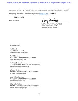 16
reasons set forth above, Plaintiffs’ have not made this clear showing. Accordingly, Plaintiffs’
Emergency Motion for a Preliminary Injunction (Filing No. 10) is DENIED.
SO ORDERED.
Date: 9/5/2019
DISTRIBUTION:
Mark Small
ATTORNEY AT LAW
marksmall2001@yahoo.com
Daniel Bowman
OFFICE OF CORPORATION COUNSEL
daniel.bowman@indy.gov
Stephanie L. Boxell
FAEGRE BAKER DANIELS LLP (Indianapolis)
stephanie.boxell@faegrebd.com
Jefferson S. Garn
INDIANA ATTORNEY GENERAL’S OFFICE
Jefferson.Garn@atg.in.gov
Anne Celeste Harrigan
OFFICE OF CORPORATION COUNSEL
anne.harrigan@indy.gov
Rebecca L. McClain
INDIANA ATTORNEY GENERAL’S OFFICE
rebecca.mcclain@atg.in.gov
Case 1:19-cv-03314-TWP-MPB Document 29 Filed 09/05/19 Page 16 of 17 PageID #: 210
 