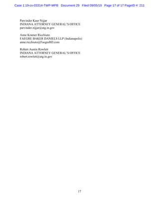 17
Parvinder Kaur Nijjar
INDIANA ATTORNEY GENERAL’S OFFICE
parvinder.nijjar@atg.in.gov
Anne Kramer Ricchiuto
FAEGRE BAKER DANIELS LLP (Indianapolis)
anne.ricchiuto@FaegreBD.com
Robert Austin Rowlett
INDIANA ATTORNEY GENERAL’S OFFICE
robert.rowlett@atg.in.gov
Case 1:19-cv-03314-TWP-MPB Document 29 Filed 09/05/19 Page 17 of 17 PageID #: 211
 