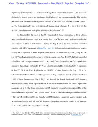3
signature; 2) the individual is a duly qualified registered voter in Indiana; and 3) the individual
desires to be able to vote for the candidates listed below….” Id. (emphasis added). The petition
portion of the CAN-44 form asks signers to list their “RESIDENCE ADDRESS (No P.O. Boxes).”
Id. The form specifically lists two sections of Indiana Code Chapter 3-8-6, but it does not list
section 2, which contains the Registered-Address Requirement.1
Id.
To be named on the ballot in the 2019 municipal election, Schmitz had to file a petition
with a number of signatures equal to or greater than 2% of the total vote cast in the last election
for Secretary of State in Indianapolis. Before the July 1, 2019 deadline, Schmitz submitted
petitions with 8,295 signatures. (Filing No. 1 at 3-4.) Schmitz submitted his first two batches
totaling 5,073 signatures to Voter Registration on June 3, 2019 and June 18, 2019. (Filing No. 23-
5 at 3.) Voter Registration certified 3,353 of those signatures on June 21, 2019. Schmitz submitted
a third batch of 798 signatures on June 25, 2019 and Voter Registration certified 490 of these
signatures the next day, on June 26, 2019. Id. Schmitz submitted his fourth batch of 614 signatures
on June 27, 2019 and Voter Registration certified 395 of these signatures the July 1, 2019. Id.
Schmitz submitted a final batch of 1,810 signatures on July 1, 2019 and Voter Registration certified
1,118 of those signatures on July 9, 2019. Id. In total, the Board disallowed 1,115 signators
because the addresses listed by those voters on the forms did not match the voters’ registration
addresses. Id. at 4. The Board also disallowed 65 signatures because the voters printed his or her
name in both the “signature” and “printed name” fields; it disallowed 60 signatures because the
voters were deemed ineligible; and it disallowed 164 signatures because no address was provided.
According to Schmitz, this left him 749 signatures short of the number he needed to get his name
on the ballot for the 2019 mayoral race. Id. at 5.
1
The CAN-44 cites I.C. § 3-8-6-5, which states what information the petition must include about the prospective
candidate, and I.C. § 3-8-6-10, which details the candidate’s deadlines for filing the petition. (Filing No. 10-1.)
Case 1:19-cv-03314-TWP-MPB Document 29 Filed 09/05/19 Page 3 of 17 PageID #: 197
 