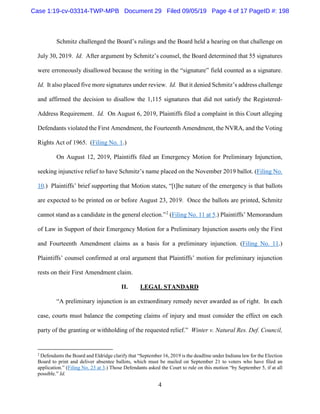 4
Schmitz challenged the Board’s rulings and the Board held a hearing on that challenge on
July 30, 2019. Id. After argument by Schmitz’s counsel, the Board determined that 55 signatures
were erroneously disallowed because the writing in the “signature” field counted as a signature.
Id. It also placed five more signatures under review. Id. But it denied Schmitz’s address challenge
and affirmed the decision to disallow the 1,115 signatures that did not satisfy the Registered-
Address Requirement. Id. On August 6, 2019, Plaintiffs filed a complaint in this Court alleging
Defendants violated the First Amendment, the Fourteenth Amendment, the NVRA, and the Voting
Rights Act of 1965. (Filing No. 1.)
On August 12, 2019, Plaintiffs filed an Emergency Motion for Preliminary Injunction,
seeking injunctive relief to have Schmitz’s name placed on the November 2019 ballot. (Filing No.
10.) Plaintiffs’ brief supporting that Motion states, “[t]he nature of the emergency is that ballots
are expected to be printed on or before August 23, 2019. Once the ballots are printed, Schmitz
cannot stand as a candidate in the general election.”2
(Filing No. 11 at 5.) Plaintiffs’ Memorandum
of Law in Support of their Emergency Motion for a Preliminary Injunction asserts only the First
and Fourteenth Amendment claims as a basis for a preliminary injunction. (Filing No. 11.)
Plaintiffs’ counsel confirmed at oral argument that Plaintiffs’ motion for preliminary injunction
rests on their First Amendment claim.
II. LEGAL STANDARD
“A preliminary injunction is an extraordinary remedy never awarded as of right. In each
case, courts must balance the competing claims of injury and must consider the effect on each
party of the granting or withholding of the requested relief.” Winter v. Natural Res. Def. Council,
2
Defendants the Board and Eldridge clarify that “September 16, 2019 is the deadline under Indiana law for the Election
Board to print and deliver absentee ballots, which must be mailed on September 21 to voters who have filed an
application.” (Filing No. 23 at 3.) Those Defendants asked the Court to rule on this motion “by September 5, if at all
possible.” Id.
Case 1:19-cv-03314-TWP-MPB Document 29 Filed 09/05/19 Page 4 of 17 PageID #: 198
 