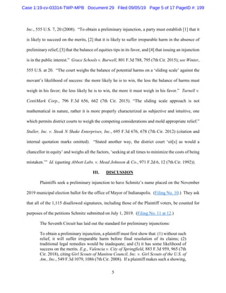 5
Inc., 555 U.S. 7, 20 (2008). “To obtain a preliminary injunction, a party must establish [1] that it
is likely to succeed on the merits, [2] that it is likely to suffer irreparable harm in the absence of
preliminary relief, [3] that the balance of equities tips in its favor, and [4] that issuing an injunction
is in the public interest.” Grace Schools v. Burwell, 801 F.3d 788, 795 (7th Cir. 2015); see Winter,
555 U.S. at 20. “The court weighs the balance of potential harms on a ‘sliding scale’ against the
movant’s likelihood of success: the more likely he is to win, the less the balance of harms must
weigh in his favor; the less likely he is to win, the more it must weigh in his favor.” Turnell v.
CentiMark Corp., 796 F.3d 656, 662 (7th Cir. 2015). “The sliding scale approach is not
mathematical in nature, rather it is more properly characterized as subjective and intuitive, one
which permits district courts to weigh the competing considerations and mold appropriate relief.”
Stuller, Inc. v. Steak N Shake Enterprises, Inc., 695 F.3d 676, 678 (7th Cir. 2012) (citation and
internal quotation marks omitted). “Stated another way, the district court ‘sit[s] as would a
chancellor in equity’ and weighs all the factors, ‘seeking at all times to minimize the costs of being
mistaken.’” Id. (quoting Abbott Labs. v. Mead Johnson & Co., 971 F.2d 6, 12 (7th Cir. 1992)).
III. DISCUSSION
Plaintiffs seek a preliminary injunction to have Schmitz’s name placed on the November
2019 municipal election ballot for the office of Mayor of Indianapolis. (Filing No. 10.) They ask
that all of the 1,115 disallowed signatures, including those of the Plaintiff voters, be counted for
purposes of the petitions Schmitz submitted on July 1, 2019. (Filing No. 11 at 12.)
The Seventh Circuit has laid out the standard for preliminary injunctions:
To obtain a preliminary injunction, a plaintiff must first show that: (1) without such
relief, it will suffer irreparable harm before final resolution of its claims; (2)
traditional legal remedies would be inadequate; and (3) it has some likelihood of
success on the merits. E.g., Valencia v. City of Springfield, 883 F.3d 959, 965 (7th
Cir. 2018), citing Girl Scouts of Manitou Council, Inc. v. Girl Scouts of the U.S. of
Am., Inc., 549 F.3d 1079, 1086 (7th Cir. 2008). If a plaintiff makes such a showing,
Case 1:19-cv-03314-TWP-MPB Document 29 Filed 09/05/19 Page 5 of 17 PageID #: 199
 