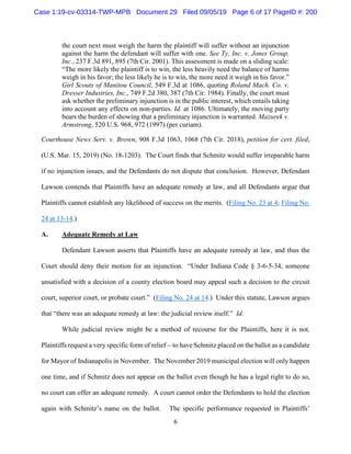 6
the court next must weigh the harm the plaintiff will suffer without an injunction
against the harm the defendant will suffer with one. See Ty, Inc. v. Jones Group,
Inc., 237 F.3d 891, 895 (7th Cir. 2001). This assessment is made on a sliding scale:
“The more likely the plaintiff is to win, the less heavily need the balance of harms
weigh in his favor; the less likely he is to win, the more need it weigh in his favor.”
Girl Scouts of Manitou Council, 549 F.3d at 1086, quoting Roland Mach. Co. v.
Dresser Industries, Inc., 749 F.2d 380, 387 (7th Cir. 1984). Finally, the court must
ask whether the preliminary injunction is in the public interest, which entails taking
into account any effects on non-parties. Id. at 1086. Ultimately, the moving party
bears the burden of showing that a preliminary injunction is warranted. Mazurek v.
Armstrong, 520 U.S. 968, 972 (1997) (per curiam).
Courthouse News Serv. v. Brown, 908 F.3d 1063, 1068 (7th Cir. 2018), petition for cert. filed,
(U.S. Mar. 15, 2019) (No. 18-1203). The Court finds that Schmitz would suffer irreparable harm
if no injunction issues, and the Defendants do not dispute that conclusion. However, Defendant
Lawson contends that Plaintiffs have an adequate remedy at law, and all Defendants argue that
Plaintiffs cannot establish any likelihood of success on the merits. (Filing No. 23 at 4; Filing No.
24 at 13-14.)
A. Adequate Remedy at Law
Defendant Lawson asserts that Plaintiffs have an adequate remedy at law, and thus the
Court should deny their motion for an injunction. “Under Indiana Code § 3-6-5-34, someone
unsatisfied with a decision of a county election board may appeal such a decision to the circuit
court, superior court, or probate court.” (Filing No. 24 at 14.) Under this statute, Lawson argues
that “there was an adequate remedy at law: the judicial review itself.” Id.
While judicial review might be a method of recourse for the Plaintiffs, here it is not.
Plaintiffs request a very specific form of relief—to have Schmitz placed on the ballot as a candidate
for Mayor of Indianapolis in November. The November 2019 municipal election will only happen
one time, and if Schmitz does not appear on the ballot even though he has a legal right to do so,
no court can offer an adequate remedy. A court cannot order the Defendants to hold the election
again with Schmitz’s name on the ballot. The specific performance requested in Plaintiffs’
Case 1:19-cv-03314-TWP-MPB Document 29 Filed 09/05/19 Page 6 of 17 PageID #: 200
 