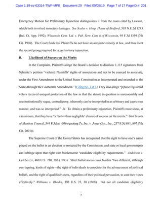 7
Emergency Motion for Preliminary Injunction distinguishes it from the cases cited by Lawson,
which both involved monetary damages. See Scales v. Hosp. House of Bedford, 593 N.E.2d 1283
(Ind. Ct. App. 1992); Wisconsin Cent. Ltd. v. Pub. Serv. Com’n of Wisconsin, 95 F.3d 1359 (7th
Cir. 1996). The Court finds that Plaintiffs do not have an adequate remedy at law, and thus meet
the second prong required for a preliminary injunction.
B. Likelihood of Success on the Merits
In the Complaint, Plaintiffs allege the Board’s decision to disallow 1,115 signatures from
Schmitz’s petition “violated Plaintiffs’ rights of association and not to be coerced to associate,
under the First Amendment to the United States Constitution as incorporated and extended to the
States through the Fourteenth Amendment.” (Filing No. 1 at 7.) They also allege “[t]hese registered
voters received unequal protection of the law in that the statute in question is unreasonably and
unconstitutionally vague, contradictory, inherently can be interpreted in an arbitrary and capricious
manner, and was so interpreted.” Id. To obtain a preliminary injunction, Plaintiffs must show, at
a minimum, that they have “a ‘better than negligible’ chance of success on the merits.” Girl Scouts
of Manitou Council, 549 F.3d at 1096 (quoting Ty, Inc. v. Jones Grp., Inc., 237 F.3d 891, 897 (7th
Cir. 2001)).
The Supreme Court of the United States has recognized that the right to have one’s name
placed on the ballot in an election is protected by the Constitution, and state or local governments
can infringe upon that right with burdensome “candidate eligibility requirements.” Anderson v.
Celebrezze, 460 U.S. 780, 786 (1983). Strict ballot access laws burden “two different, although
overlapping, kinds of rights—the right of individuals to associate for the advancement of political
beliefs, and the right of qualified voters, regardless of their political persuasion, to cast their votes
effectively.” Williams v. Rhodes, 393 U.S. 23, 30 (1968). But not all candidate eligibility
Case 1:19-cv-03314-TWP-MPB Document 29 Filed 09/05/19 Page 7 of 17 PageID #: 201
 