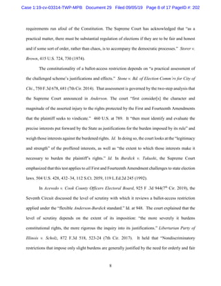 8
requirements run afoul of the Constitution. The Supreme Court has acknowledged that “as a
practical matter, there must be substantial regulation of elections if they are to be fair and honest
and if some sort of order, rather than chaos, is to accompany the democratic processes.” Storer v.
Brown, 415 U.S. 724, 730 (1974).
The constitutionality of a ballot-access restriction depends on “a practical assessment of
the challenged scheme’s justifications and effects.” Stone v. Bd. of Election Comm’rs for City of
Chi., 750 F.3d 678, 681 (7th Cir. 2014). That assessment is governed by the two-step analysis that
the Supreme Court announced in Anderson. The court “first consider[s] the character and
magnitude of the asserted injury to the rights protected by the First and Fourteenth Amendments
that the plaintiff seeks to vindicate.” 460 U.S. at 789. It “then must identify and evaluate the
precise interests put forward by the State as justifications for the burden imposed by its rule” and
weigh those interests against the burdened rights. Id. In doing so, the court looks at the “legitimacy
and strength” of the proffered interests, as well as “the extent to which those interests make it
necessary to burden the plaintiff’s rights.” Id. In Burdick v. Takushi, the Supreme Court
emphasized that this test applies to all First and Fourteenth Amendment challenges to state election
laws. 504 U.S. 428, 432–34, 112 S.Ct. 2059, 119 L.Ed.2d 245 (1992).
In Acevedo v. Cook County Officers Electoral Board, 925 F .3d 944(7th
Cir. 2019), the
Seventh Circuit discussed the level of scrutiny with which it reviews a ballot-access restriction
applied under the “flexible Anderson-Burdick standard.” Id. at 948. The court explained that the
level of scrutiny depends on the extent of its imposition: “the more severely it burdens
constitutional rights, the more rigorous the inquiry into its justifications.” Libertarian Party of
Illinois v. Scholz, 872 F.3d 518, 523-24 (7th Cir. 2017). It held that “Nondiscriminatory
restrictions that impose only slight burdens are generally justified by the need for orderly and fair
Case 1:19-cv-03314-TWP-MPB Document 29 Filed 09/05/19 Page 8 of 17 PageID #: 202
 