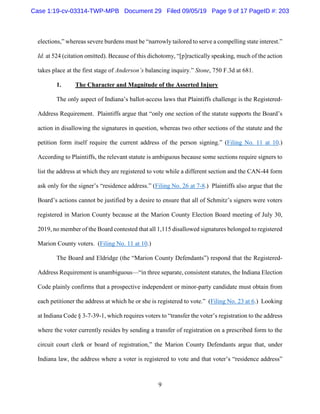 9
elections,” whereas severe burdens must be “narrowly tailored to serve a compelling state interest.”
Id. at 524 (citation omitted). Because of this dichotomy, “[p]ractically speaking, much of the action
takes place at the first stage of Anderson’s balancing inquiry.” Stone, 750 F.3d at 681.
1. The Character and Magnitude of the Asserted Injury
The only aspect of Indiana’s ballot-access laws that Plaintiffs challenge is the Registered-
Address Requirement. Plaintiffs argue that “only one section of the statute supports the Board’s
action in disallowing the signatures in question, whereas two other sections of the statute and the
petition form itself require the current address of the person signing.” (Filing No. 11 at 10.)
According to Plaintiffs, the relevant statute is ambiguous because some sections require signers to
list the address at which they are registered to vote while a different section and the CAN-44 form
ask only for the signer’s “residence address.” (Filing No. 26 at 7-8.) Plaintiffs also argue that the
Board’s actions cannot be justified by a desire to ensure that all of Schmitz’s signers were voters
registered in Marion County because at the Marion County Election Board meeting of July 30,
2019, no member of the Board contested that all 1,115 disallowed signatures belonged to registered
Marion County voters. (Filing No. 11 at 10.)
The Board and Eldridge (the “Marion County Defendants”) respond that the Registered-
Address Requirement is unambiguous—“in three separate, consistent statutes, the Indiana Election
Code plainly confirms that a prospective independent or minor-party candidate must obtain from
each petitioner the address at which he or she is registered to vote.” (Filing No. 23 at 6.) Looking
at Indiana Code § 3-7-39-1, which requires voters to “transfer the voter’s registration to the address
where the voter currently resides by sending a transfer of registration on a prescribed form to the
circuit court clerk or board of registration,” the Marion County Defendants argue that, under
Indiana law, the address where a voter is registered to vote and that voter’s “residence address”
Case 1:19-cv-03314-TWP-MPB Document 29 Filed 09/05/19 Page 9 of 17 PageID #: 203
 
