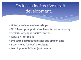 Unfocussed menu of workshops
No follow up support or implementation monitoring
‘whims, fads, opportunism’ prevail
Focus on ‘hot topics’
Evaluating participation rates and opinion data
Experts who ‘deliver’ knowledge
Learning as individuals (not teams)
Feckless (ineffective) staff
development…
 