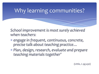 School improvement is most surely achieved
when teachers:
engage in frequent, continuous, concrete,
precise talk about teaching practice…
Plan, design, research, evaluate and prepare
teaching materials together’
(Little, J. pg 430)
Why learning communities?
 