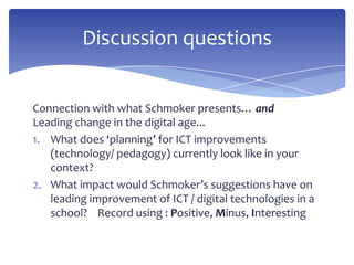 Connection with what Schmoker presents… and
Leading change in the digital age...
1. What does ‘planning’ for ICT improvements
(technology/ pedagogy) currently look like in your
context?
2. What impact would Schmoker’s suggestions have on
leading improvement of ICT / digital technologies in a
school? Record using : Positive, Minus, Interesting
Discussion questions
 