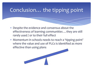 Despite the evidence and consensus about the
effectiveness of learning communities …they are still
rarely used / or to their full effect
Momentum in schools needs to reach a ‘tipping point’
where the value and use of PLCs is identified as more
effective than using plans
Conclusion… the tipping point
 