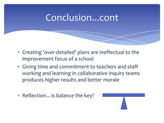 Creating ‘over-detailed’ plans are ineffectual to the
improvement focus of a school
Giving time and commitment to teachers and staff
working and learning in collaborative inquiry teams
produces higher results and better morale
Reflection... Is balance the key?
Conclusion...cont
 