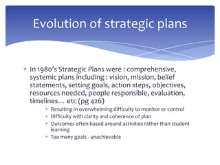 In 1980’s Strategic Plans were : comprehensive,
systemic plans including : vision, mission, belief
statements, setting goals, action steps, objectives,
resources needed, people responsible, evaluation,
timelines… etc (pg 426)
Resulting in overwhelming difficulty to monitor or control
Difficulty with clarity and coherence of plan
Outcomes often based around activities rather than student
learning
Too many goals - unachievable
Evolution of strategic plans
 