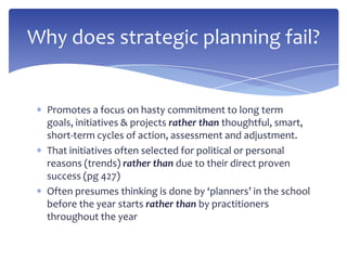 Promotes a focus on hasty commitment to long term
goals, initiatives & projects rather than thoughtful, smart,
short-term cycles of action, assessment and adjustment.
That initiatives often selected for political or personal
reasons (trends) rather than due to their direct proven
success (pg 427)
Often presumes thinking is done by ‘planners’ in the school
before the year starts rather than by practitioners
throughout the year
Why does strategic planning fail?
 
