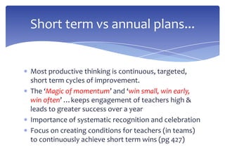 Most productive thinking is continuous, targeted,
short term cycles of improvement.
The ‘Magic of momentum’ and ‘win small, win early,
win often’ …keeps engagement of teachers high &
leads to greater success over a year
Importance of systematic recognition and celebration
Focus on creating conditions for teachers (in teams)
to continuously achieve short term wins (pg 427)
Short term vs annual plans...
 