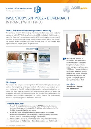 Case study: sChMOLZ + BiCkenBaCh
intRanet With tyPO3

Global Solution with two stage access security
the company intranet of the leading manufacturer of stainless steel products
was converted to TYPO3. In only five months, AOE media built the bilingual In-
tranet for the group’s companies worldwide. With the integration of many useful
functions for information exchange, product and document search and display,
the intranet access required particularly stiff security. the site concept was
signed off by the design agency Image Transfer.




                                                                                   With the new Schmolz +
                                                                                   Bickenbach Group Intranet, a
                                                                                   solution has been created to
                                                                                   bring the many subsidiaries
                                                                                   under a single, easy to operate,
                                                                                   TYPO3 roof. Previous problems,
                                                                                   particularly regarding content
                                                                                   updating and editing, no longer
                                                                                   exist with TYPO3, giving the
                                                                                   system a very high approval
                                                                                   rating with company staff.
Challenge
Not only did the comprehensive migration of German and English content, as         Joern Bock,
well as the templating for this particularly information-heavy website pres-       Senior Project Manager
ent a challenge to the AOE media staff, but also the highly detailed options for   AOE media GmbH
image and news material, together with a two-stage secure access system via
iP-address and login (including username and password) drew deeply on the
experience and skill of our developers. As a result, several TYPO3 extensions
had to be custom-designed to meet these demands.


  Special features:
  •    a newly developed extension connects to tyPO3’s own authentication
       service and compares the logged-in iP-address with that stored in the
       MySQL-Databank of authorized users;
  •    a specially programmed and adapted augmentation to the news
       extension compares the results with the content databank, in order to
       release, store or print exactly the right file as a PDF;
  •    There is a time-operated, automatic content comparison between the
       news module on the Schmolz + Bickenbach website and the Intranet.

2009 Copyright by AOE media GmbH.
 