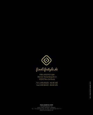 VEGAS COSMETICS GmbH
LISE-MEITNER-STR. 4-6
64823 GROSS-UMSTADT | GERMANY
TEL.: +49 (06078) 96 81 10 | FAX: +49 (06078) 96 81 11
WWW.VEGASCOSMETICS.DE
DE|©VEGASARTOFDESIGN|2014
FINE LIFESTYLE GbR
Werner Heisenberg Str.4
63263 Neu Isenburg
Tel. (+49) 06102 - 86 80 100
Fax (+49) 06102 - 86 80 109
 