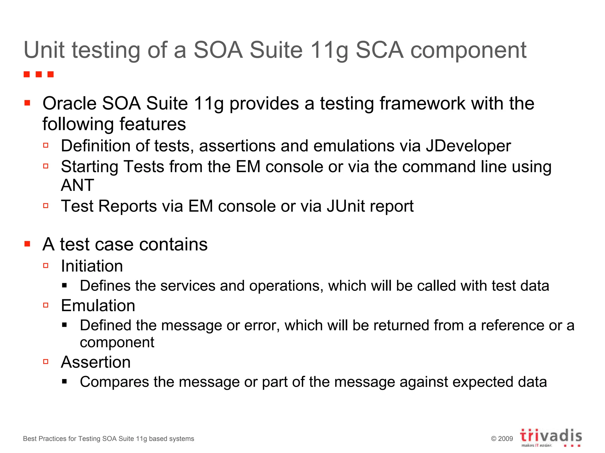 Unit testing of a SOA Suite 11g SCA component Oracle SOA Suite 11g provides a testing framework with the following features Definition of tests, assertions and emulations via JDeveloper Starting Tests from the EM console or via the command line using ANT Test Reports via EM console or via JUnit report A test case contains Initiation Defines the services and operations, which will be called with test data Emulation Defined the message or error, which will be returned from a reference or a component Assertion Compares the message or part of the message against expected data Best Practices for Testing SOA Suite 11g based systems 