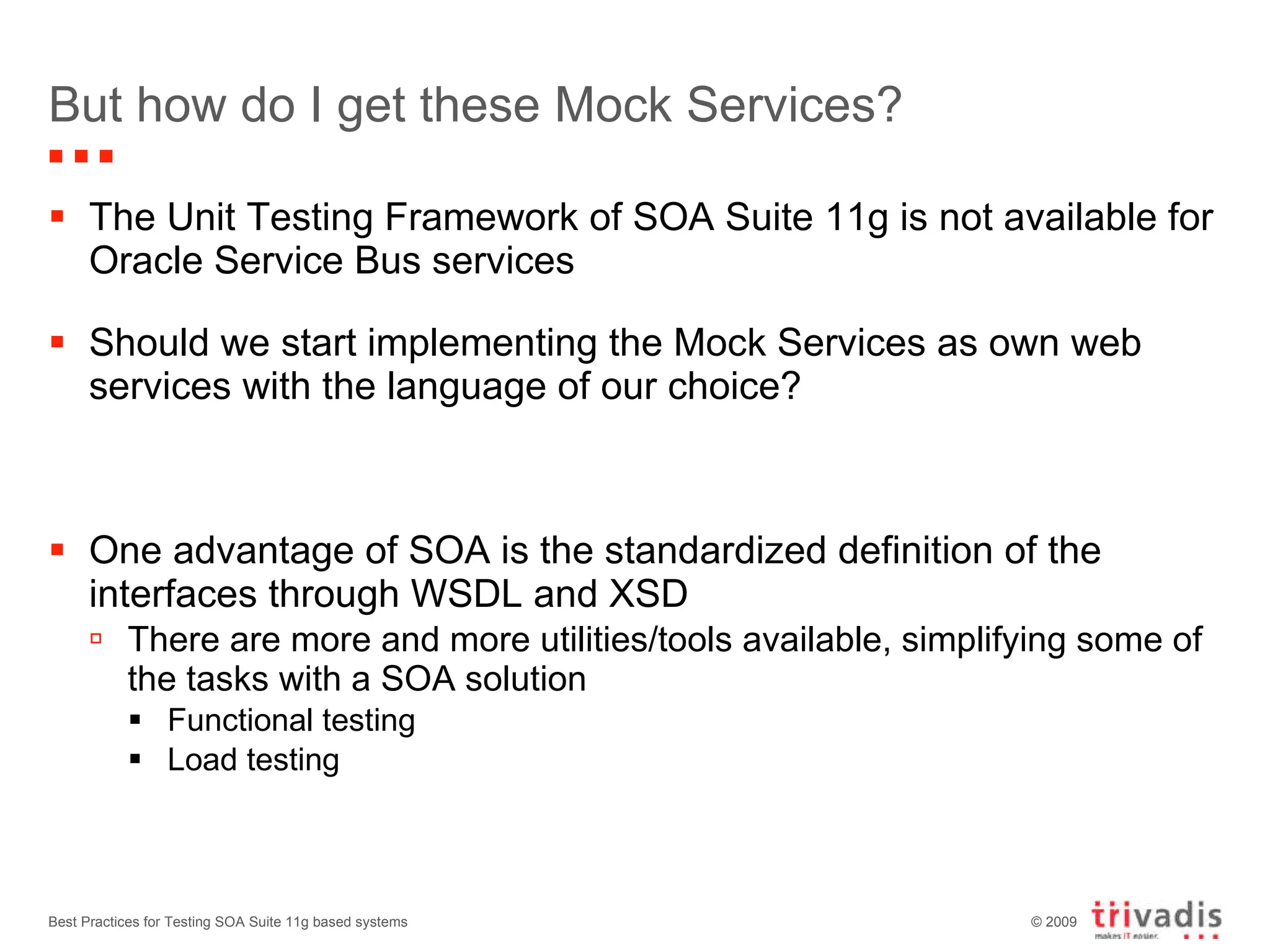 But how do I get these Mock Services?  The Unit Testing Framework of SOA Suite 11g is not available for Oracle Service Bus services Should we start implementing the Mock Services as own web services with the language of our choice? One advantage of SOA is the standardized definition of the interfaces through WSDL and XSD There are more and more utilities/tools available, simplifying some of the tasks with a SOA solution Functional testing Load testing Best Practices for Testing SOA Suite 11g based systems 