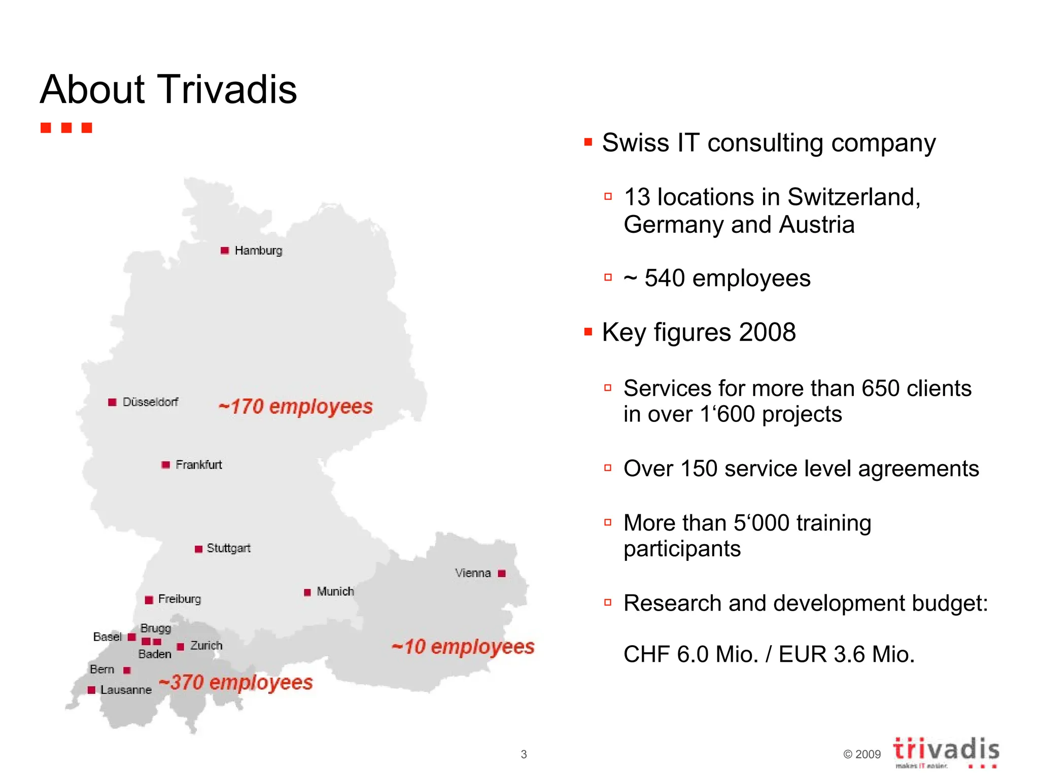 About Trivadis Swiss IT consulting company 13 locations in Switzerland, Germany and Austria ~ 540 employees Key figures 2008 Services for more than 650 clients in over 1‘600 projects Over 150 service level agreements More than 5‘000 training participants Research and development budget:  CHF 6.0 Mio. / EUR 3.6 Mio.  