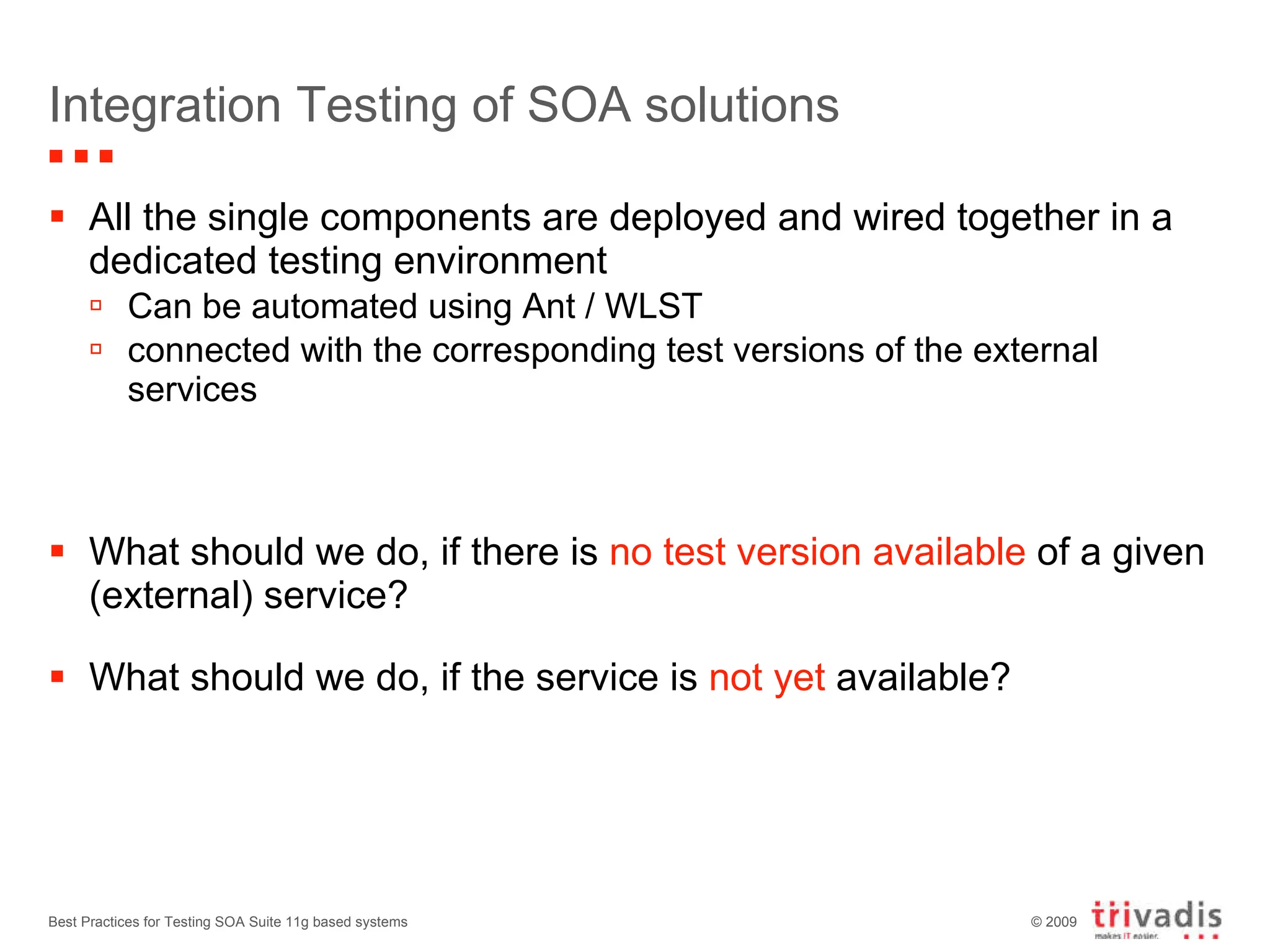 Integration Testing of SOA solutions All the single components are deployed and wired together in a dedicated testing environment Can be automated using Ant / WLST connected with the corresponding test versions of the external services What should we do, if there is  no test version available  of a given (external) service? What should we do, if the service is  not yet  available? Best Practices for Testing SOA Suite 11g based systems 