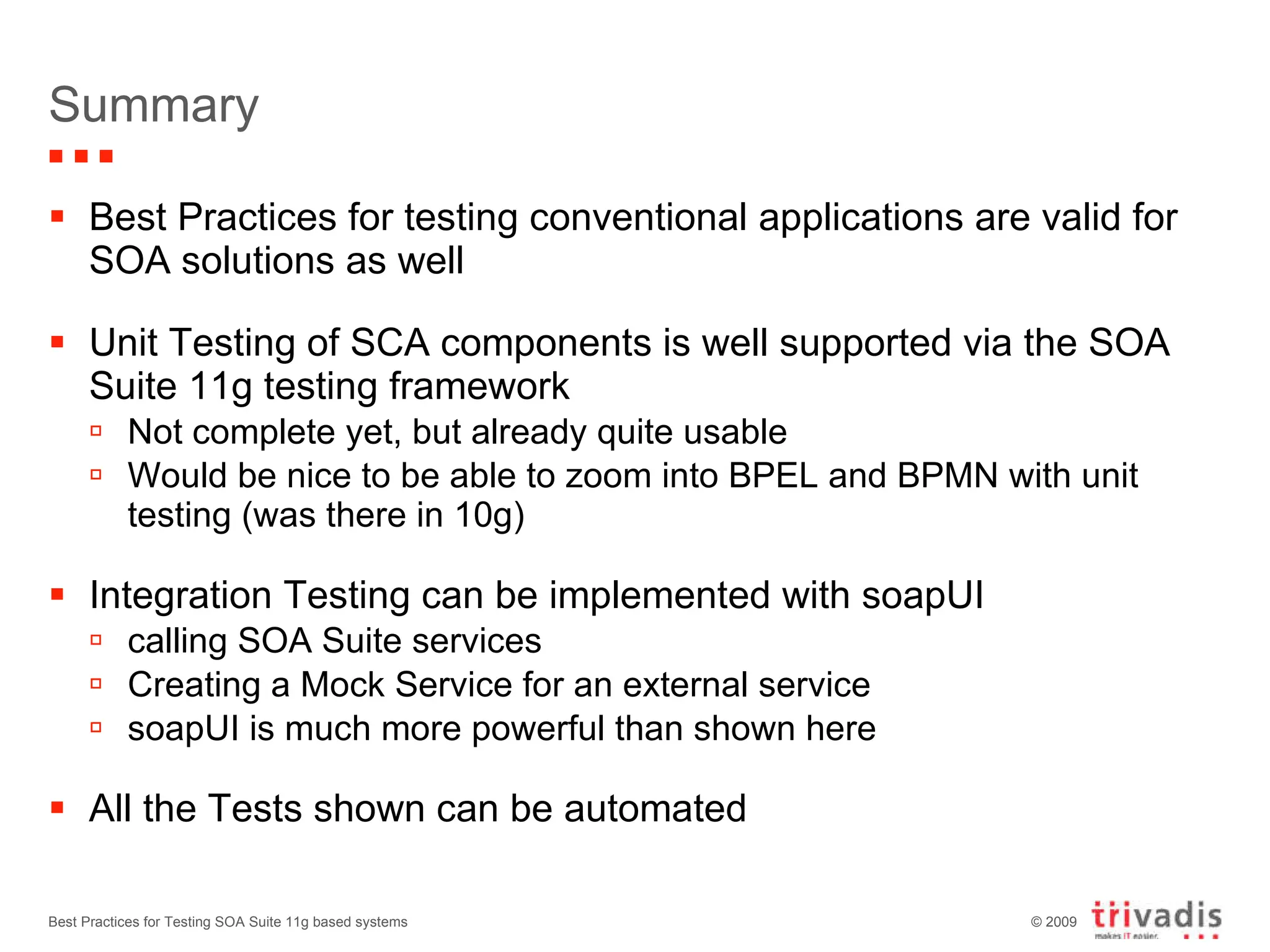 Summary Best Practices for testing conventional applications are valid for SOA solutions as well Unit Testing of SCA components is well supported via the SOA Suite 11g testing framework Not complete yet, but already quite usable Would be nice to be able to zoom into BPEL and BPMN with unit testing (was there in 10g) Integration Testing can be implemented with soapUI calling SOA Suite services Creating a Mock Service for an external service soapUI is much more powerful than shown here All the Tests shown can be automated Best Practices for Testing SOA Suite 11g based systems 