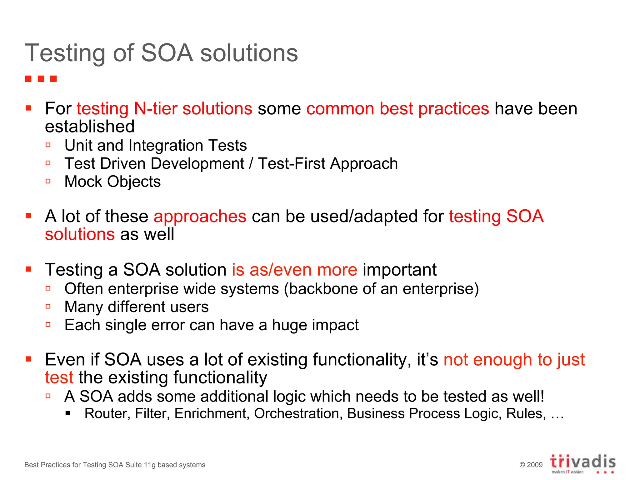 Testing of SOA solutions For  testing N-tier solutions  some  common best practices  have been established Unit and Integration Tests  Test Driven Development / Test-First Approach Mock Objects A lot of these  approaches  can be used/adapted for  testing SOA solutions  as well Testing a SOA solution  is as/even more  important Often enterprise wide systems (backbone of an enterprise) Many different users Each single error can have a huge impact Even if SOA uses a lot of existing functionality, it’s  not enough to just test  the existing functionality A SOA adds some additional logic which needs to be tested as well! Router, Filter, Enrichment, Orchestration, Business Process Logic, Rules, … Best Practices for Testing SOA Suite 11g based systems 