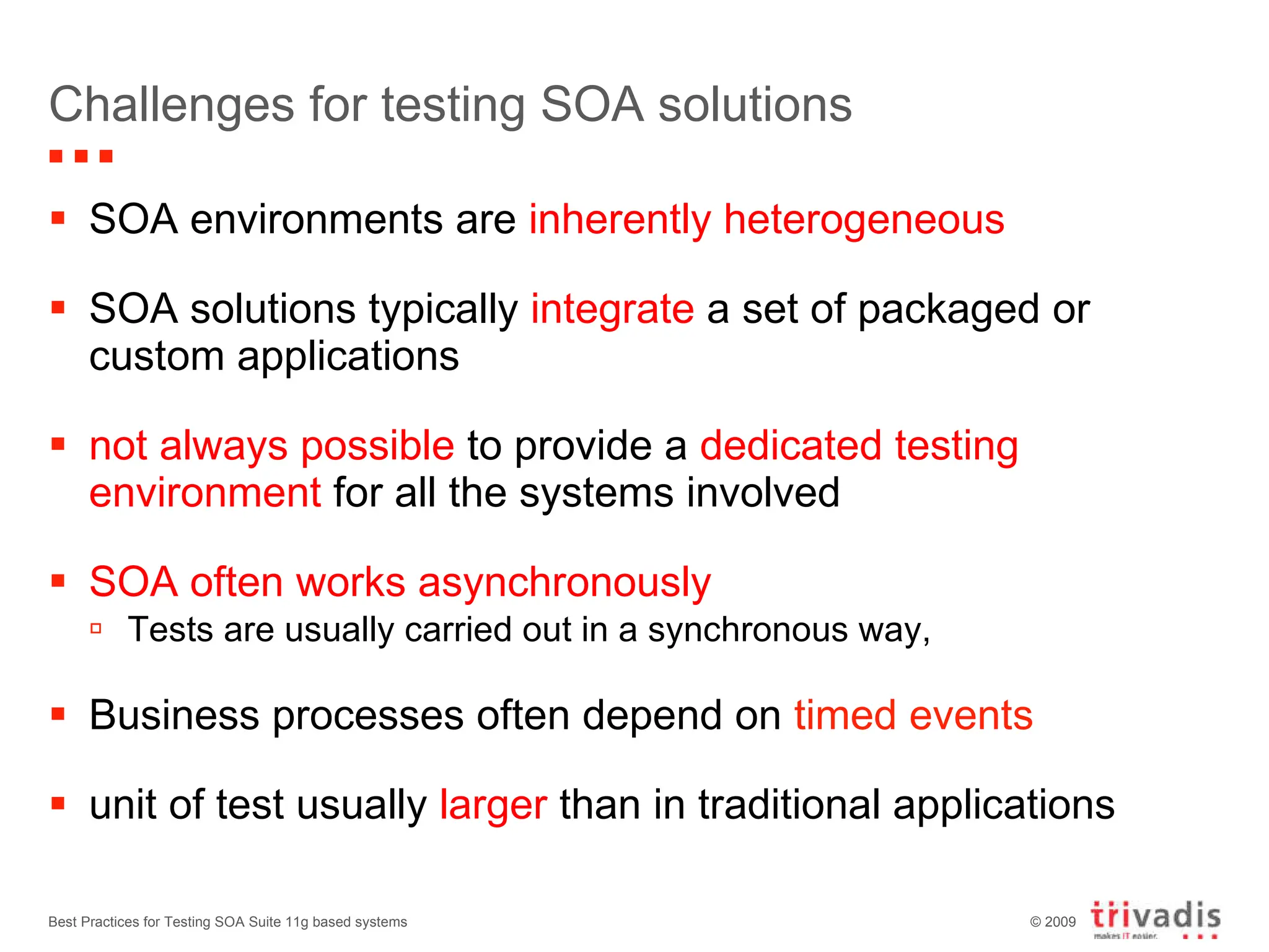 Challenges for testing SOA solutions SOA environments are  inherently heterogeneous SOA solutions typically  integrate  a set of packaged or custom applications not always possible  to provide a  dedicated testing environment  for all the systems involved SOA often works asynchronously Tests are usually carried out in a synchronous way, Business processes often depend on  timed events unit of test usually  larger  than in traditional applications  Best Practices for Testing SOA Suite 11g based systems 