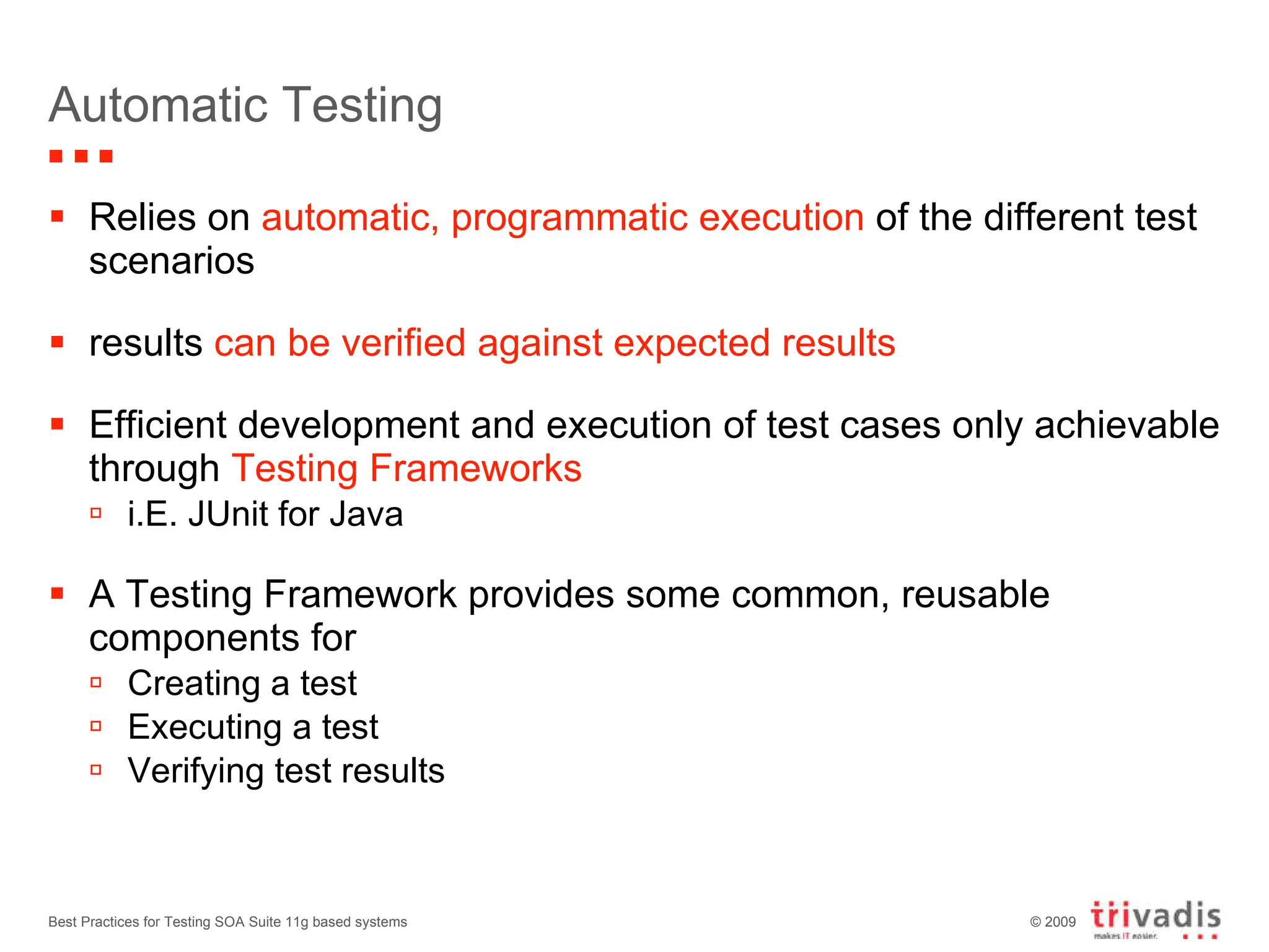 Automatic Testing Relies on  automatic, programmatic execution  of the different test scenarios results  can be verified against expected results Efficient development and execution of test cases only achievable through  Testing Frameworks i.E. JUnit for Java A Testing Framework provides some common, reusable components for Creating a test Executing a test  Verifying test results Best Practices for Testing SOA Suite 11g based systems 