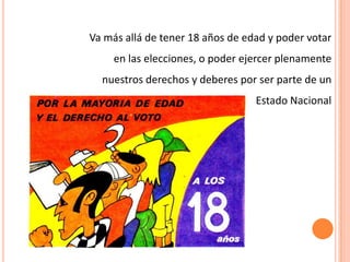 Va más allá de tener 18 años de edad y poder votar
en las elecciones, o poder ejercer plenamente
nuestros derechos y deberes por ser parte de un
Estado Nacional
 