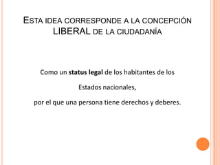 ESTA IDEA CORRESPONDE A LA CONCEPCIÓN
LIBERAL DE LA CIUDADANÍA
Como un status legal de los habitantes de los
Estados nacionales,
por el que una persona tiene derechos y deberes.
 