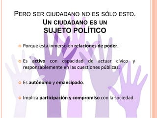 PERO SER CIUDADANO NO ES SÓLO ESTO.
UN CIUDADANO ES UN
SUJETO POLÍTICO
 Porque está inmerso en relaciones de poder.
 Es activo con capacidad de actuar cívico y
responsablemente en las cuestiones públicas.
 Es autónomo y emancipado.
 Implica participación y compromiso con la sociedad.
 