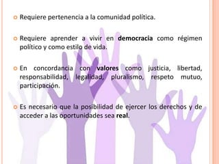  Requiere pertenencia a la comunidad política.
 Requiere aprender a vivir en democracia como régimen
político y como estilo de vida.
 En concordancia con valores como justicia, libertad,
responsabilidad, legalidad, pluralismo, respeto mutuo,
participación.
 Es necesario que la posibilidad de ejercer los derechos y de
acceder a las oportunidades sea real.
 