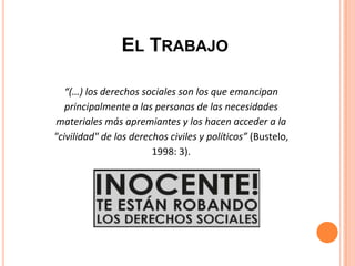 “(…) los derechos sociales son los que emancipan
principalmente a las personas de las necesidades
materiales más apremiantes y los hacen acceder a la
"civilidad" de los derechos civiles y políticos” (Bustelo,
1998: 3).
EL TRABAJO
 