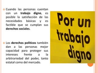  Cuando las personas cuentan
con un trabajo digno, es
posible la satisfacción de las
necesidades básicas y es
factible que se cumplan sus
derechos sociales.
 Los derechos políticos también
dan a las personas mejor
capacidad para proteger sus
intereses frente a la
arbitrariedad del poder, tanto
estatal como del mercado.
 
